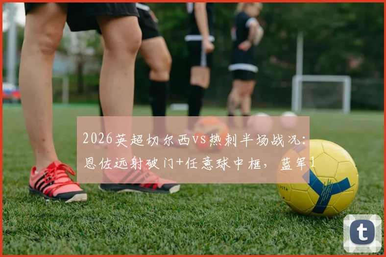 2026英超切尔西vs热刺半场战况：恩佐远射破门+任意球中框，蓝军1-0领先