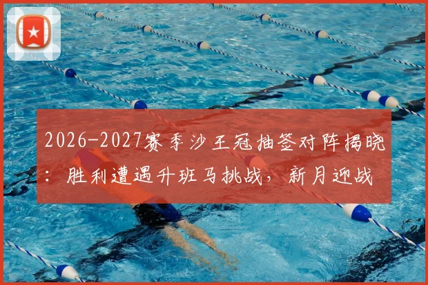 2026-2027赛季沙王冠抽签对阵揭晓：胜利遭遇升班马挑战，新月迎战次级联赛队伍