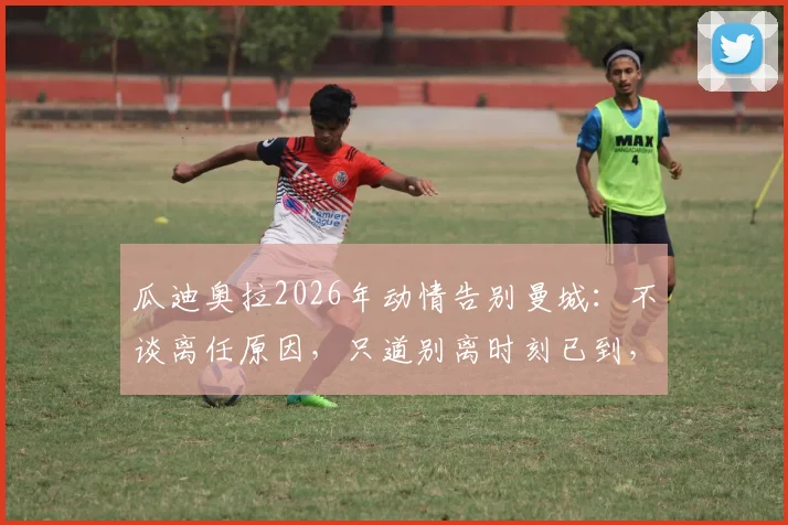 瓜迪奥拉2026年动情告别曼城：不谈离任原因，只道别离时刻已到，未来去向引猜测