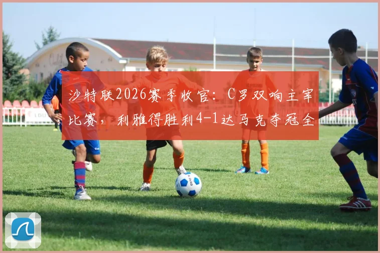 沙特联2026赛季收官：C罗双响主宰比赛，利雅得胜利4-1达马克夺冠全过程回顾与精彩进球解析