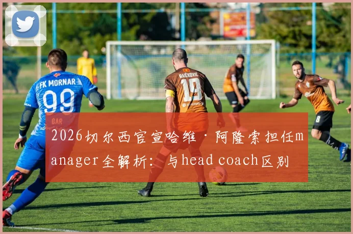 2026切尔西官宣哈维·阿隆索担任manager全解析：与head coach区别、职权范围及对蓝军未来影响
