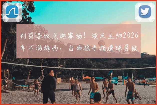判罚争议点燃赛场！埃及主帅2026年不满梅西，当面摇手指遭球员鼓掌嘲讽