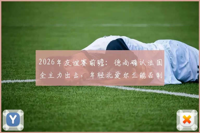 2026年友谊赛前瞻：德尚确认法国全主力出击，年轻北爱尔兰能否制造惊喜？