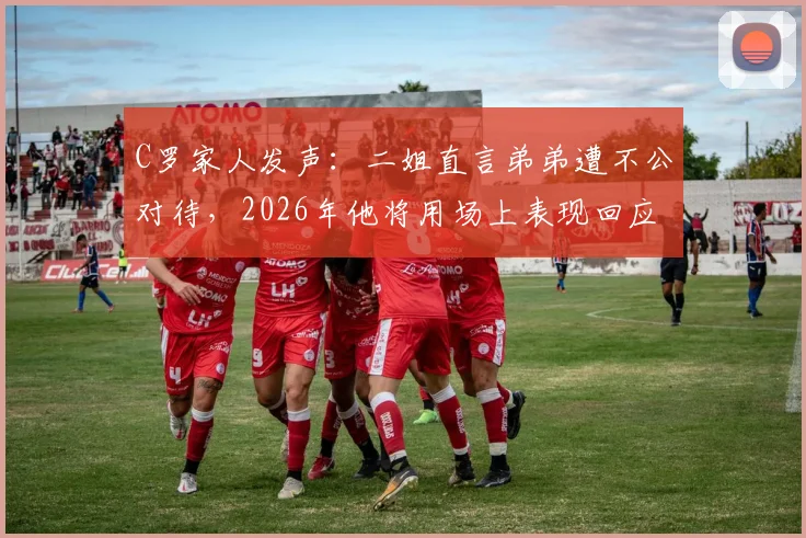C罗家人发声：二姐直言弟弟遭不公对待，2026年他将用场上表现回应所有质疑