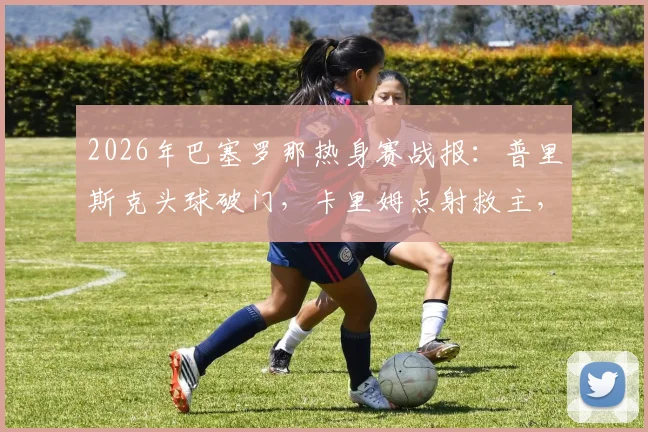 2026年巴塞罗那热身赛战报:普里斯克头球破门,卡里姆点射救主,巴萨1-1平伯明翰,附全场录像回看入口