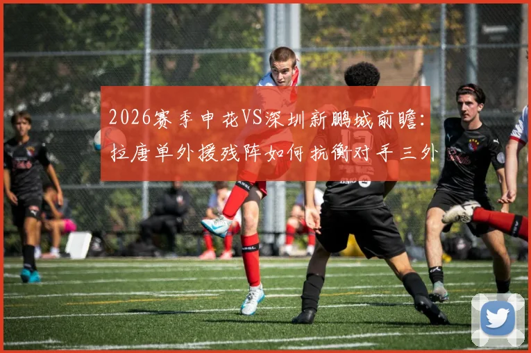 2026赛季申花VS深圳新鹏城前瞻：拉唐单外援残阵如何抗衡对手三外援？戴伟浚首发对阵老东家成看点