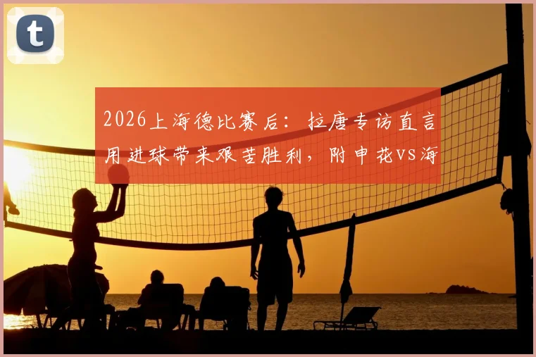 2026上海德比赛后：拉唐专访直言用进球带来艰苦胜利，附申花vs海港全场进球集锦视频与深度复盘