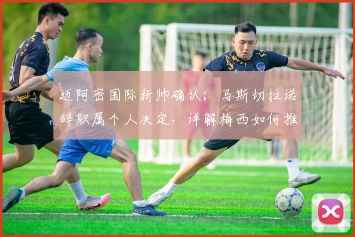 迈阿密国际新帅确认：马斯切拉诺辞职属个人决定，详解梅西如何推动球队2026赛季进步
