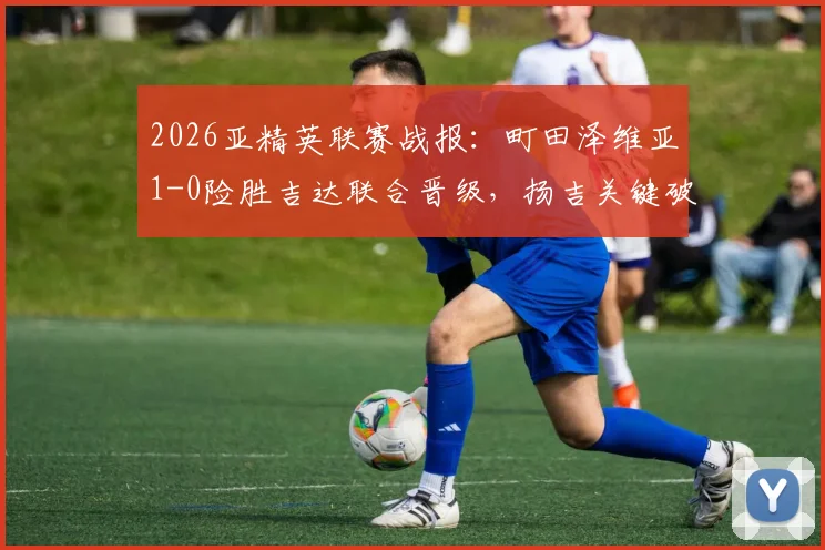 2026亚精英联赛战报：町田泽维亚1-0险胜吉达联合晋级，扬吉关键破门解析与半决赛前景展望