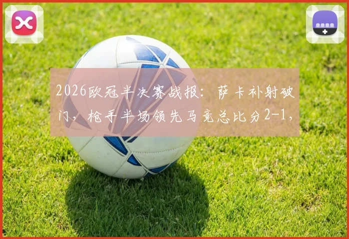 2026欧冠半决赛战报：萨卡补射破门，枪手半场领先马竞总比分2-1，晋级在望
