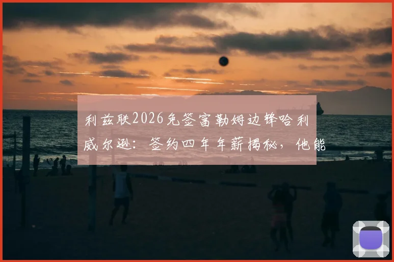利兹联2026免签富勒姆边锋哈利・威尔逊：签约四年年薪揭秘，他能否成为白玫瑰新核心？