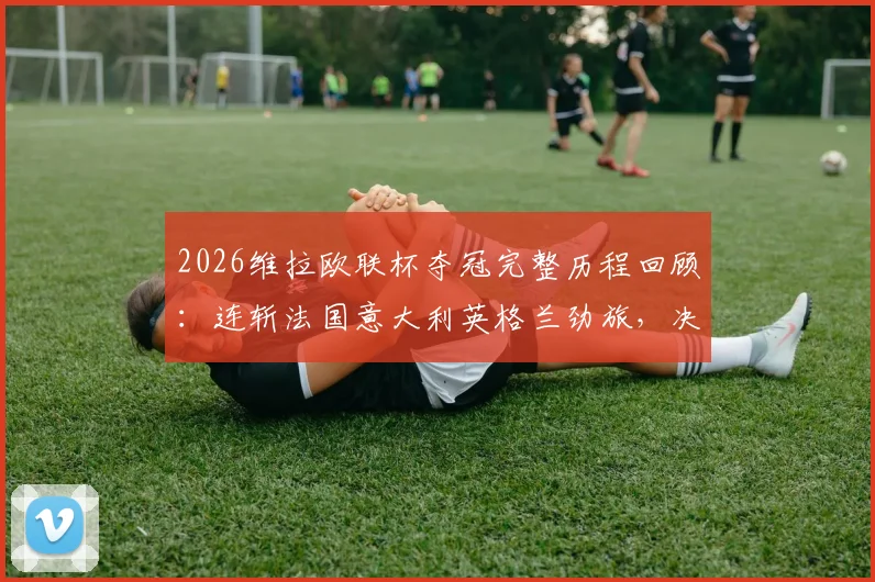 2026维拉欧联杯夺冠完整历程回顾：连斩法国意大利英格兰劲旅，决赛力克德甲球队登顶