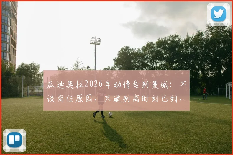 瓜迪奥拉2026年动情告别曼城：不谈离任原因，只道别离时刻已到，未来去向引猜测