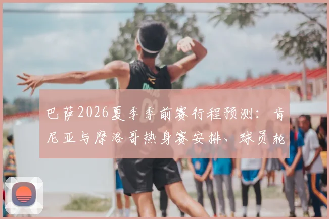 巴萨2026夏季季前赛行程预测：肯尼亚与摩洛哥热身赛安排、球员轮换及商业价值全解析