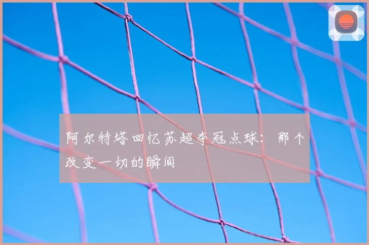 阿尔特塔回忆苏超夺冠点球：那个改变一切的瞬间
