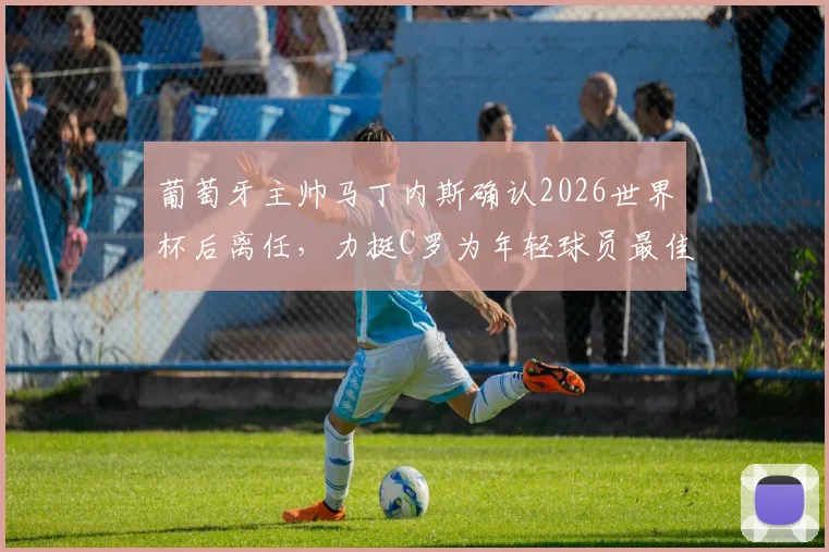 葡萄牙主帅马丁内斯确认2026世界杯后离任，力挺C罗为年轻球员最佳榜样，未来去向引关注