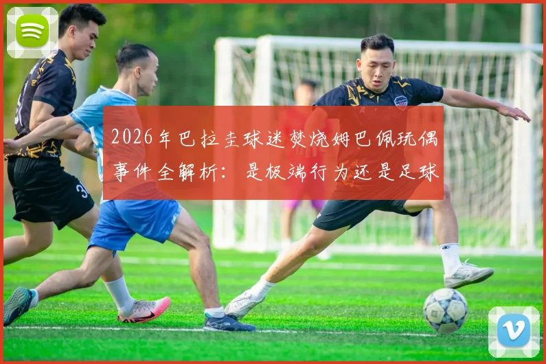 2026年巴拉圭球迷焚烧姆巴佩玩偶事件全解析:是极端行为还是足球文化冲突?