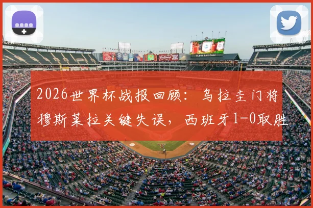 2026世界杯战报回顾：乌拉圭门将穆斯莱拉关键失误，西班牙1-0取胜送对手出局