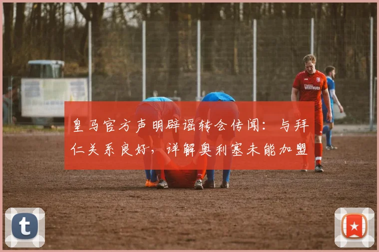 皇马官方声明辟谣转会传闻：与拜仁关系良好，详解奥利塞未能加盟皇马的原因及最新消息汇总