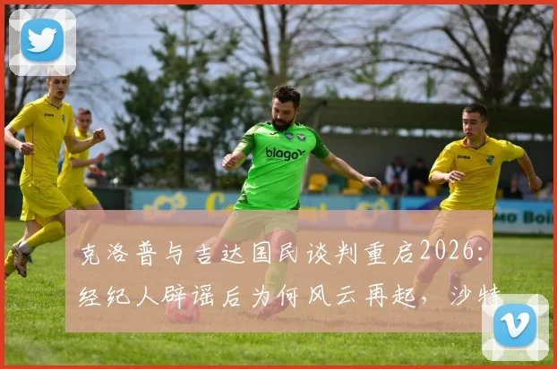 克洛普与吉达国民谈判重启2026：经纪人辟谣后为何风云再起，沙特高薪引援内幕解析