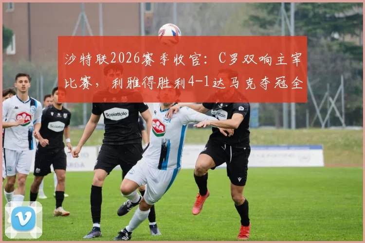 沙特联2026赛季收官：C罗双响主宰比赛，利雅得胜利4-1达马克夺冠全过程回顾与精彩进球解析