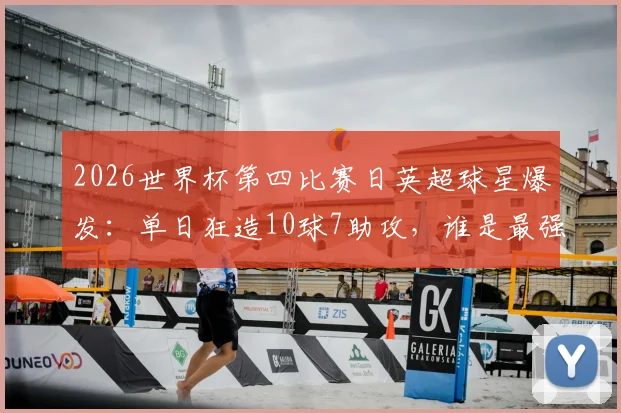 2026世界杯第四比赛日英超球星爆发：单日狂造10球7助攻，谁是最强MVP？