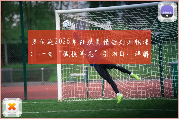 罗伯逊2026年社媒真情告别利物浦：一句“很快再见”引泪目，详解其红军生涯高光与未来去向