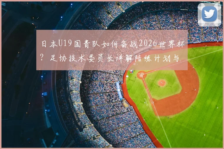 日本U19国青队如何备战2026世界杯？足协技术委员长详解陪练计划与未来布局