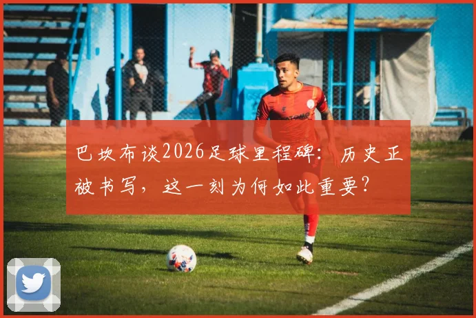 巴坎布谈2026足球里程碑：历史正被书写，这一刻为何如此重要？