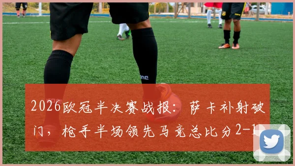 2026欧冠半决赛战报:萨卡补射破门,枪手半场领先马竞总比分2-1,晋级在望