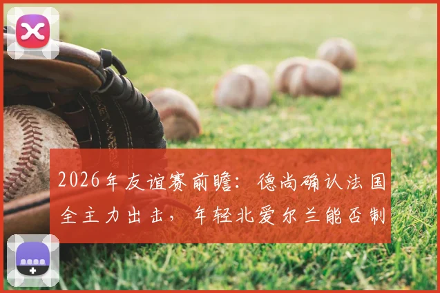 2026年友谊赛前瞻：德尚确认法国全主力出击，年轻北爱尔兰能否制造惊喜？