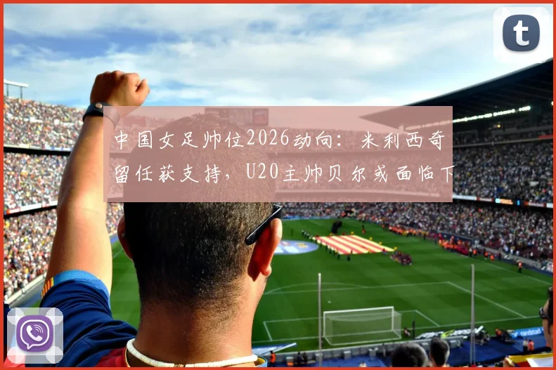 中国女足帅位2026动向：米利西奇留任获支持，U20主帅贝尔或面临下课，未来教练组如何布局？