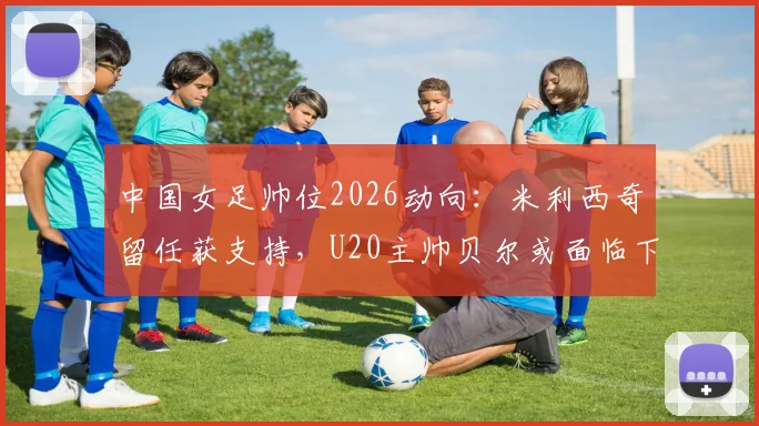 中国女足帅位2026动向：米利西奇留任获支持，U20主帅贝尔或面临下课，未来教练组如何布局？