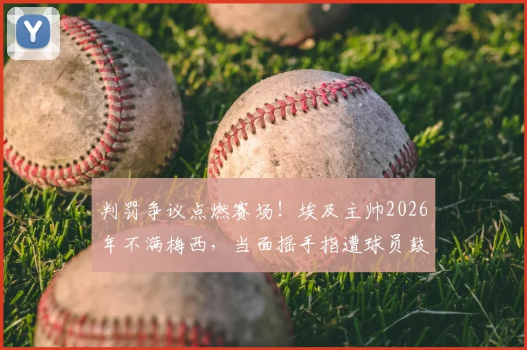 判罚争议点燃赛场！埃及主帅2026年不满梅西，当面摇手指遭球员鼓掌嘲讽
