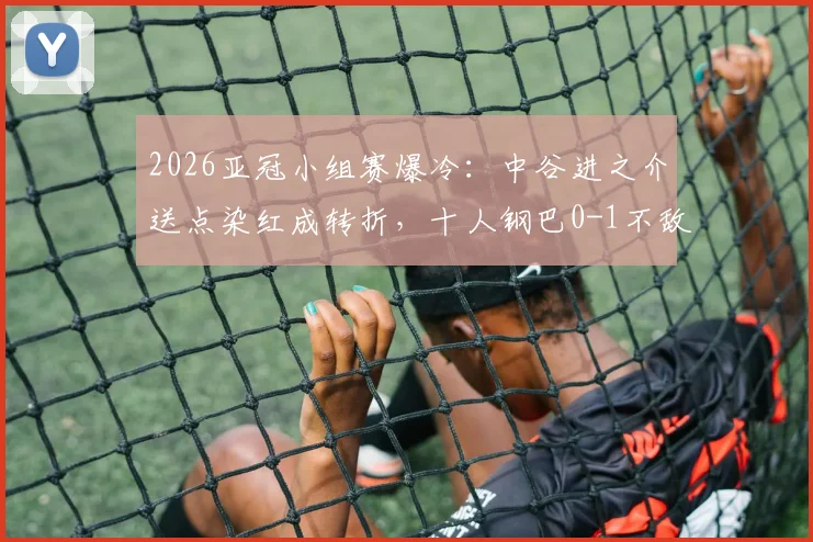 2026亚冠小组赛爆冷：中谷进之介送点染红成转折，十人钢巴0-1不敌曼谷联，出线形势深度分析