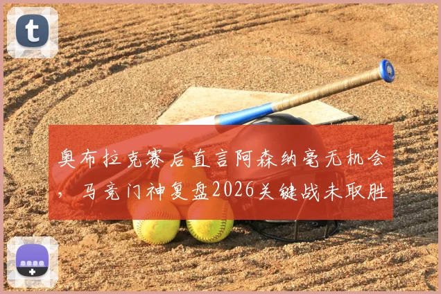 奥布拉克赛后直言阿森纳毫无机会，马竞门神复盘2026关键战未取胜实属遗憾