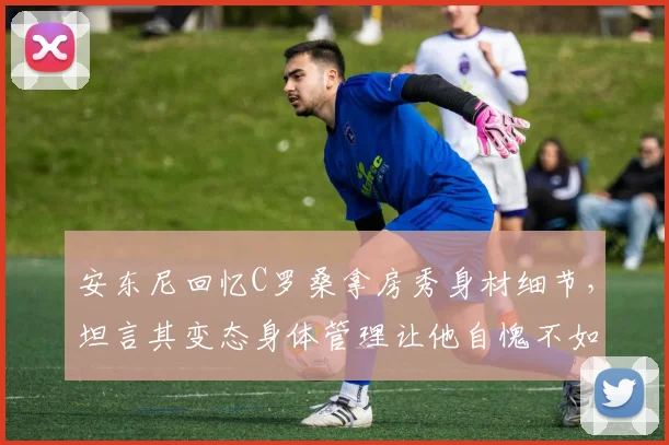 安东尼回忆C罗桑拿房秀身材细节，坦言其变态身体管理让他自愧不如，职业球员保养秘诀何在？