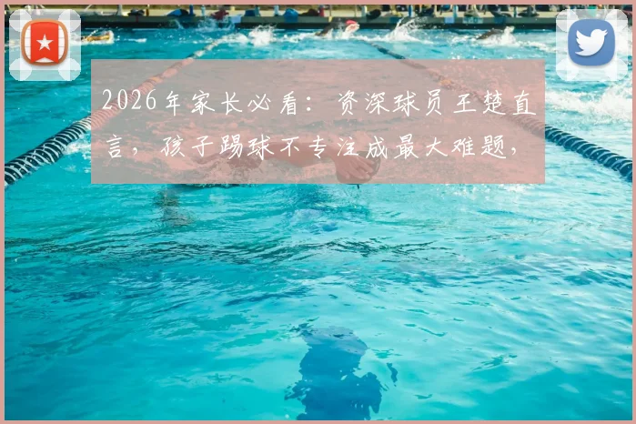 2026年家长必看:资深球员王楚直言,孩子踢球不专注成最大难题,三步提升训练效果是关键