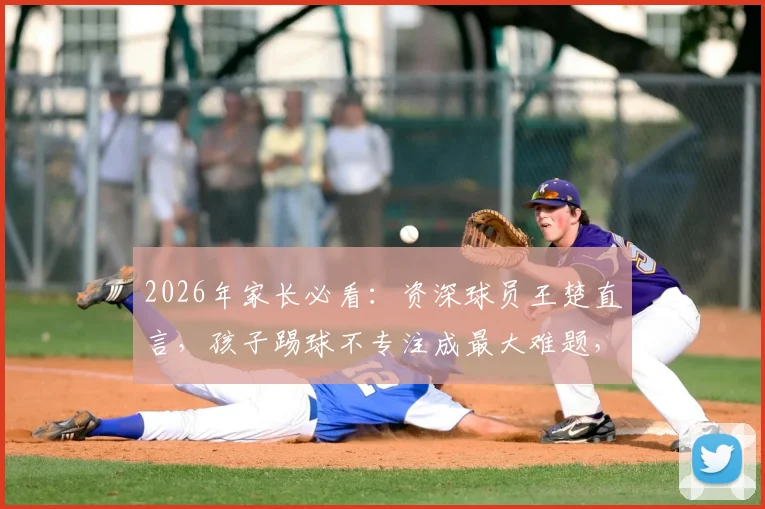2026年家长必看：资深球员王楚直言，孩子踢球不专注成最大难题，三步提升训练效果是关键