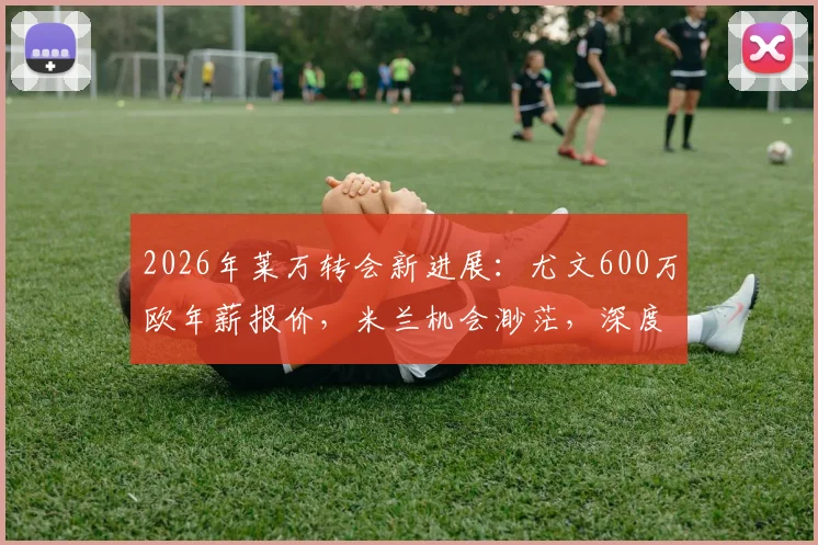 2026年莱万转会新进展：尤文600万欧年薪报价，米兰机会渺茫，深度解析意甲豪门引援策略
