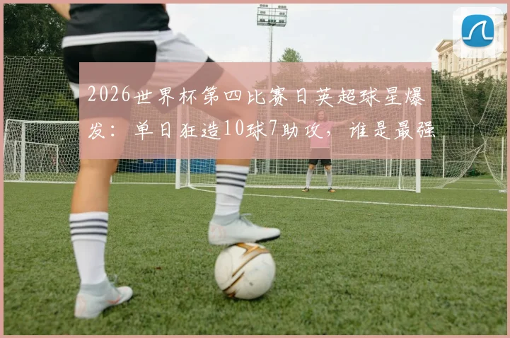2026世界杯第四比赛日英超球星爆发:单日狂造10球7助攻,谁是最强MVP?