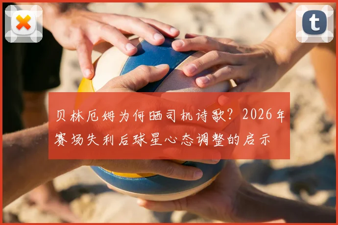贝林厄姆为何晒司机诗歌？2026年赛场失利后球星心态调整的启示