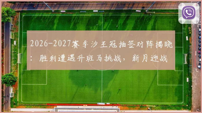2026-2027赛季沙王冠抽签对阵揭晓：胜利遭遇升班马挑战，新月迎战次级联赛队伍