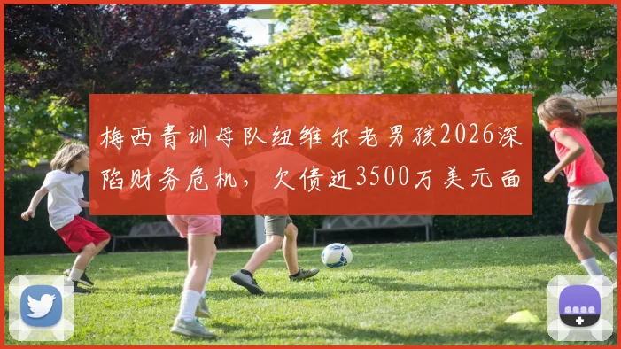 梅西青训母队纽维尔老男孩2026深陷财务危机，欠债近3500万美元面临破产风险