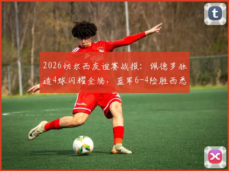 2026切尔西友谊赛战报:佩德罗独造4球闪耀全场,蓝军6-4险胜西悉尼流浪者全程回顾