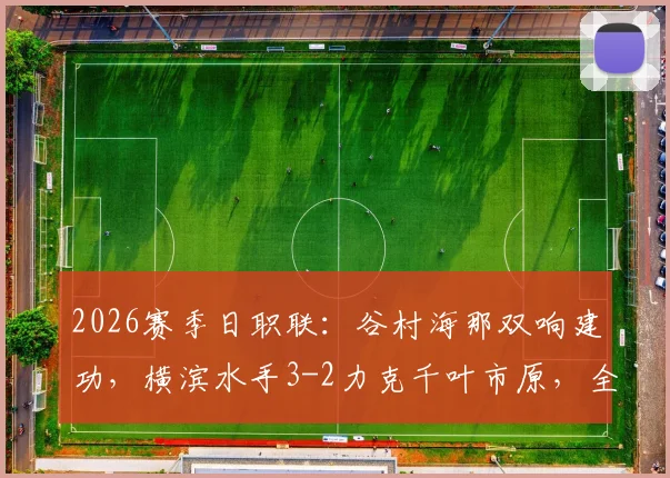 2026赛季日职联：谷村海那双响建功，横滨水手3-2力克千叶市原，全场攻防细节复盘