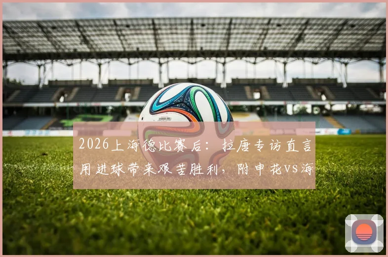 2026上海德比赛后：拉唐专访直言用进球带来艰苦胜利，附申花vs海港全场进球集锦视频与深度复盘