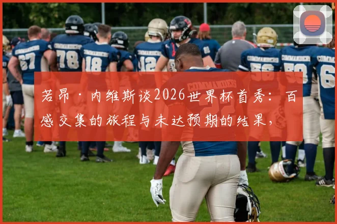 若昂·内维斯谈2026世界杯首秀：百感交集的旅程与未达预期的结果，个人表现与未来展望解析