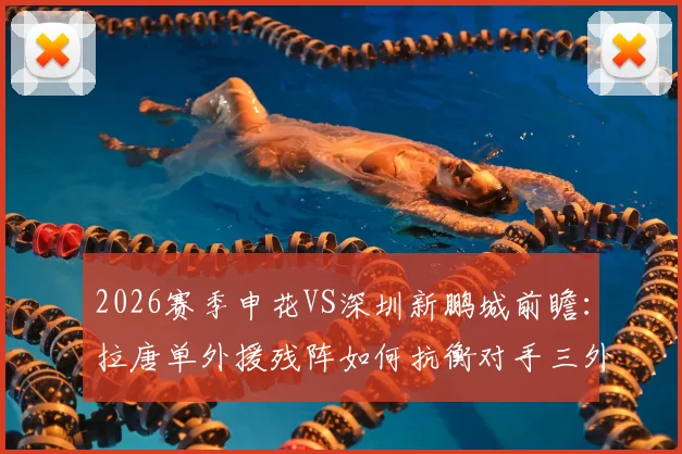 2026赛季申花VS深圳新鹏城前瞻：拉唐单外援残阵如何抗衡对手三外援？戴伟浚首发对阵老东家成看点
