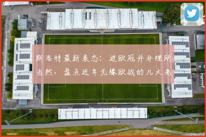 斯洛特最新表态:进欧冠并非理所当然,盘点近年无缘欧战的几大老牌强队(2026赛季前瞻)